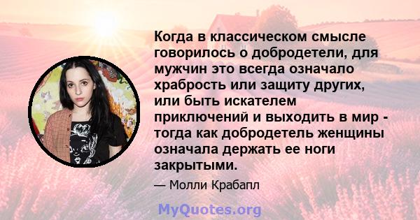 Когда в классическом смысле говорилось о добродетели, для мужчин это всегда означало храбрость или защиту других, или быть искателем приключений и выходить в мир - тогда как добродетель женщины означала держать ее ноги