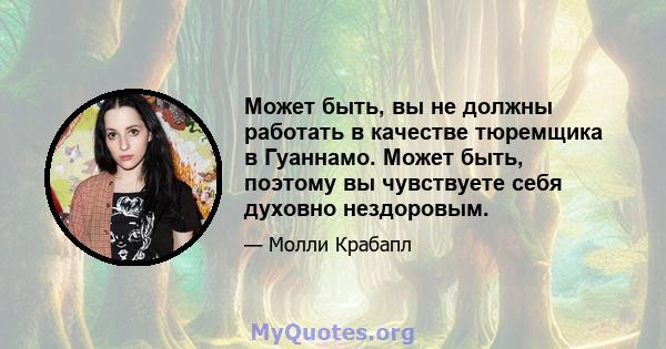 Может быть, вы не должны работать в качестве тюремщика в Гуаннамо. Может быть, поэтому вы чувствуете себя духовно нездоровым.