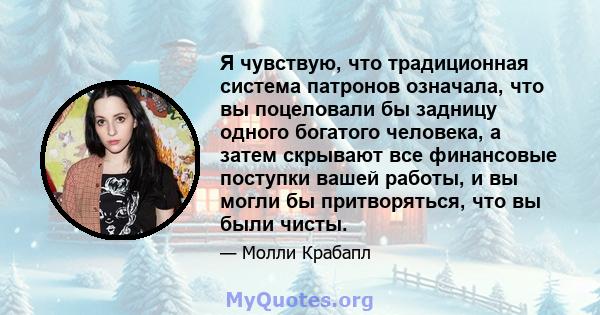 Я чувствую, что традиционная система патронов означала, что вы поцеловали бы задницу одного богатого человека, а затем скрывают все финансовые поступки вашей работы, и вы могли бы притворяться, что вы были чисты.