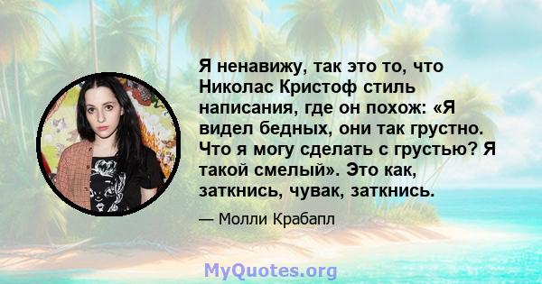 Я ненавижу, так это то, что Николас Кристоф стиль написания, где он похож: «Я видел бедных, они так грустно. Что я могу сделать с грустью? Я такой смелый». Это как, заткнись, чувак, заткнись.