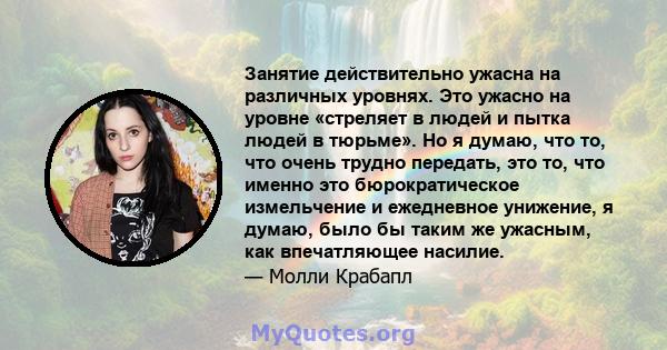 Занятие действительно ужасна на различных уровнях. Это ужасно на уровне «стреляет в людей и пытка людей в тюрьме». Но я думаю, что то, что очень трудно передать, это то, что именно это бюрократическое измельчение и