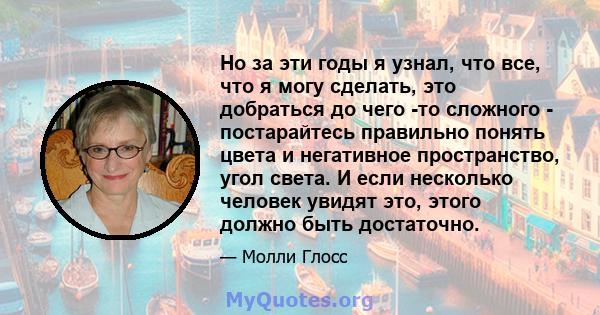 Но за эти годы я узнал, что все, что я могу сделать, это добраться до чего -то сложного - постарайтесь правильно понять цвета и негативное пространство, угол света. И если несколько человек увидят это, этого должно быть 