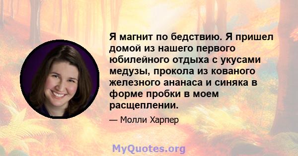 Я магнит по бедствию. Я пришел домой из нашего первого юбилейного отдыха с укусами медузы, прокола из кованого железного ананаса и синяка в форме пробки в моем расщеплении.