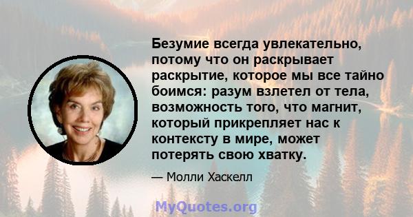 Безумие всегда увлекательно, потому что он раскрывает раскрытие, которое мы все тайно боимся: разум взлетел от тела, возможность того, что магнит, который прикрепляет нас к контексту в мире, может потерять свою хватку.