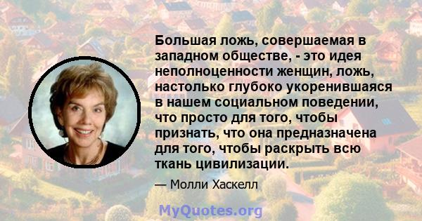 Большая ложь, совершаемая в западном обществе, - это идея неполноценности женщин, ложь, настолько глубоко укоренившаяся в нашем социальном поведении, что просто для того, чтобы признать, что она предназначена для того,