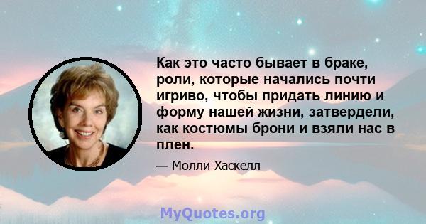 Как это часто бывает в браке, роли, которые начались почти игриво, чтобы придать линию и форму нашей жизни, затвердели, как костюмы брони и взяли нас в плен.