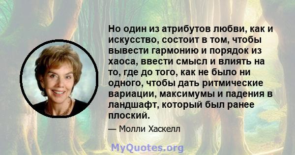 Но один из атрибутов любви, как и искусство, состоит в том, чтобы вывести гармонию и порядок из хаоса, ввести смысл и влиять на то, где до того, как не было ни одного, чтобы дать ритмические вариации, максимумы и