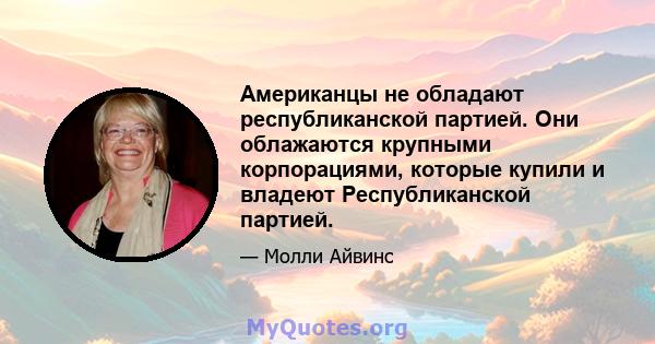 Американцы не обладают республиканской партией. Они облажаются крупными корпорациями, которые купили и владеют Республиканской партией.