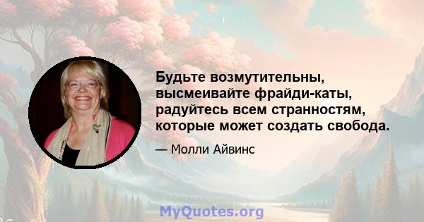 Будьте возмутительны, высмеивайте фрайди-каты, радуйтесь всем странностям, которые может создать свобода.