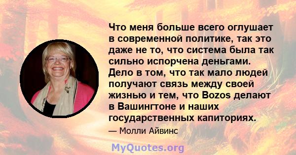 Что меня больше всего оглушает в современной политике, так это даже не то, что система была так сильно испорчена деньгами. Дело в том, что так мало людей получают связь между своей жизнью и тем, что Bozos делают в