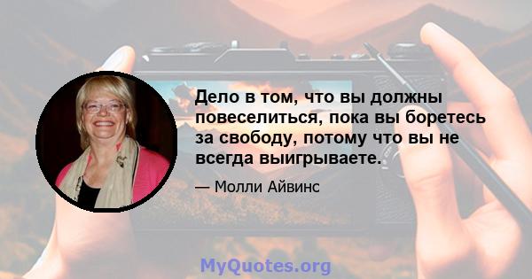 Дело в том, что вы должны повеселиться, пока вы боретесь за свободу, потому что вы не всегда выигрываете.