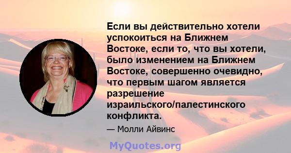 Если вы действительно хотели успокоиться на Ближнем Востоке, если то, что вы хотели, было изменением на Ближнем Востоке, совершенно очевидно, что первым шагом является разрешение израильского/палестинского конфликта.