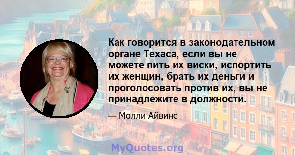 Как говорится в законодательном органе Техаса, если вы не можете пить их виски, испортить их женщин, брать их деньги и проголосовать против их, вы не принадлежите в должности.