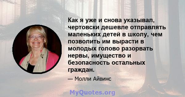 Как я уже и снова указывал, чертовски дешевле отправлять маленьких детей в школу, чем позволить им вырасти в молодых голово разорвать нервы, имущество и безопасность остальных граждан.