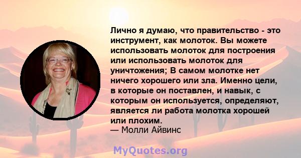 Лично я думаю, что правительство - это инструмент, как молоток. Вы можете использовать молоток для построения или использовать молоток для уничтожения; В самом молотке нет ничего хорошего или зла. Именно цели, в которые 