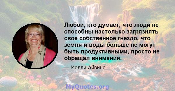 Любой, кто думает, что люди не способны настолько загрязнять свое собственное гнездо, что земля и воды больше не могут быть продуктивными, просто не обращал внимания.