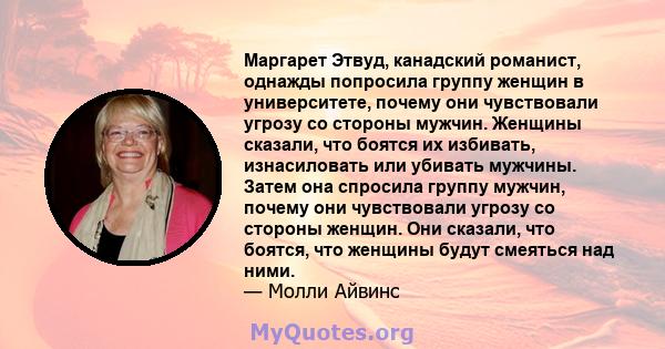 Маргарет Этвуд, канадский романист, однажды попросила группу женщин в университете, почему они чувствовали угрозу со стороны мужчин. Женщины сказали, что боятся их избивать, изнасиловать или убивать мужчины. Затем она