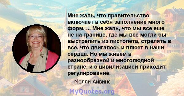 Мне жаль, что правительство включает в себя заполнение много форм. ... Мне жаль, что мы все еще не на границе, где мы все могли бы выстрелить из пистолета, стрелять в все, что двигалось и плюет в наши сердца. Но мы