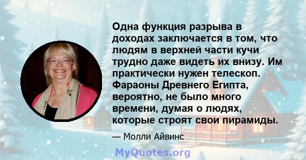 Одна функция разрыва в доходах заключается в том, что людям в верхней части кучи трудно даже видеть их внизу. Им практически нужен телескоп. Фараоны Древнего Египта, вероятно, не было много времени, думая о людях,