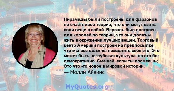 Пирамиды были построены для фараонов по счастливой теории, что они могут взять свои вещи с собой. Версаль был построен для королей по теории, что они должны жить в окружении лучших вещей. Торговый центр Америки построен 