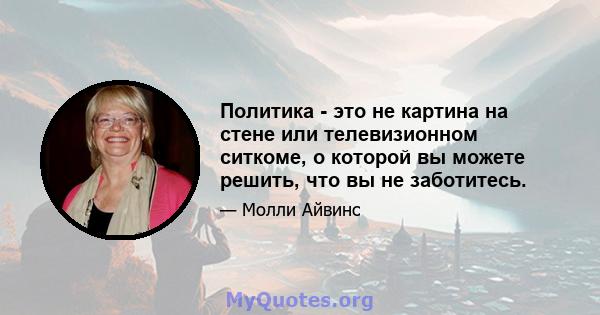 Политика - это не картина на стене или телевизионном ситкоме, о которой вы можете решить, что вы не заботитесь.