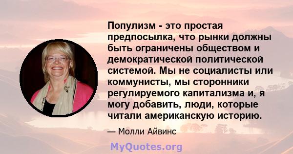 Популизм - это простая предпосылка, что рынки должны быть ограничены обществом и демократической политической системой. Мы не социалисты или коммунисты, мы сторонники регулируемого капитализма и, я могу добавить, люди,