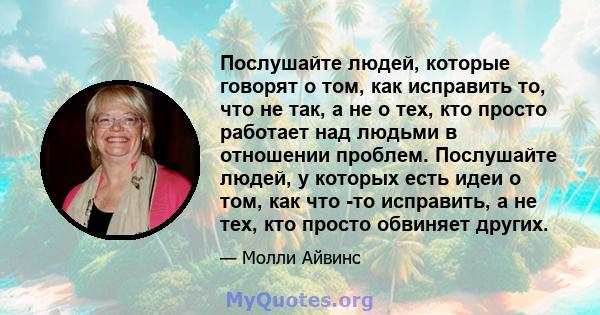 Послушайте людей, которые говорят о том, как исправить то, что не так, а не о тех, кто просто работает над людьми в отношении проблем. Послушайте людей, у которых есть идеи о том, как что -то исправить, а не тех, кто