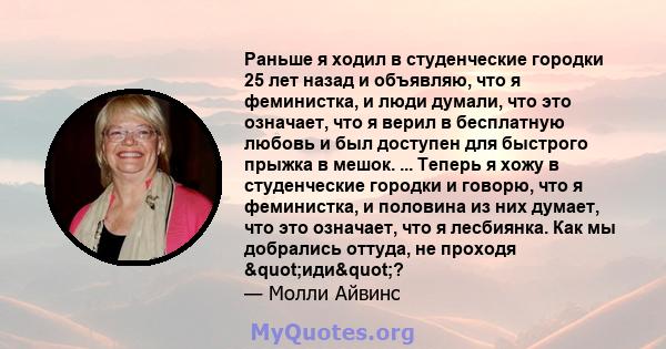 Раньше я ходил в студенческие городки 25 лет назад и объявляю, что я феминистка, и люди думали, что это означает, что я верил в бесплатную любовь и был доступен для быстрого прыжка в мешок. ... Теперь я хожу в