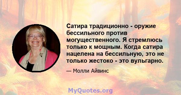 Сатира традиционно - оружие бессильного против могущественного. Я стремлюсь только к мощным. Когда сатира нацелена на бессильную, это не только жестоко - это вульгарно.