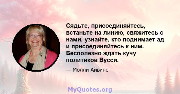 Сядьте, присоединяйтесь, встаньте на линию, свяжитесь с нами, узнайте, кто поднимает ад и присоединяйтесь к ним. Бесполезно ждать кучу политиков Вусси.