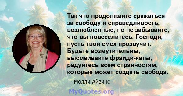 Так что продолжайте сражаться за свободу и справедливость, возлюбленные, но не забывайте, что вы повеселитесь. Господи, пусть твой смех прозвучит. Будьте возмутительны, высмеивайте фрайди-каты, радуйтесь всем