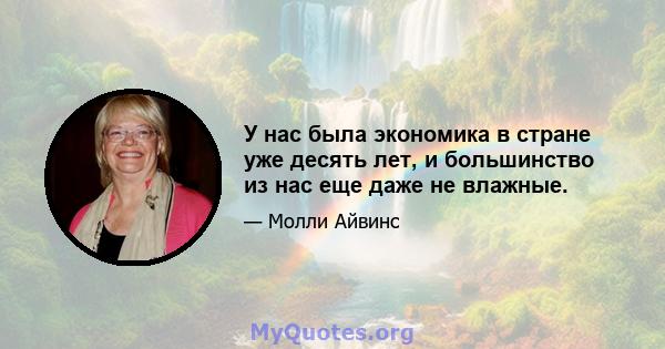 У нас была экономика в стране уже десять лет, и большинство из нас еще даже не влажные.