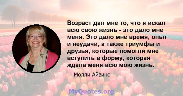 Возраст дал мне то, что я искал всю свою жизнь - это дало мне меня. Это дало мне время, опыт и неудачи, а также триумфы и друзья, которые помогли мне вступить в форму, которая ждала меня всю мою жизнь.