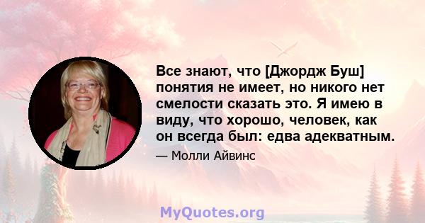 Все знают, что [Джордж Буш] понятия не имеет, но никого нет смелости сказать это. Я имею в виду, что хорошо, человек, как он всегда был: едва адекватным.