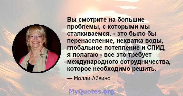 Вы смотрите на большие проблемы, с которыми мы сталкиваемся, - это было бы перенаселение, нехватка воды, глобальное потепление и СПИД, я полагаю - все это требует международного сотрудничества, которое необходимо решить.