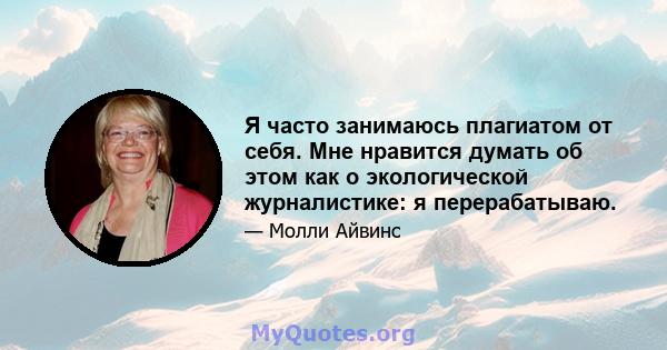 Я часто занимаюсь плагиатом от себя. Мне нравится думать об этом как о экологической журналистике: я перерабатываю.