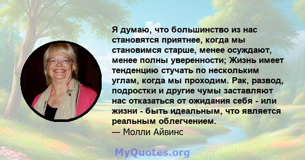 Я думаю, что большинство из нас становятся приятнее, когда мы становимся старше, менее осуждают, менее полны уверенности; Жизнь имеет тенденцию стучать по нескольким углам, когда мы проходим. Рак, развод, подростки и