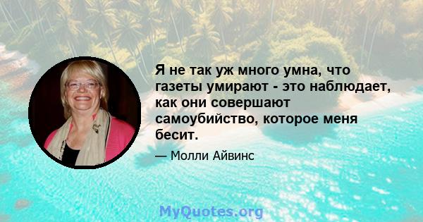 Я не так уж много умна, что газеты умирают - это наблюдает, как они совершают самоубийство, которое меня бесит.