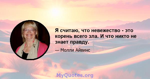 Я считаю, что невежество - это корень всего зла. И что никто не знает правду.