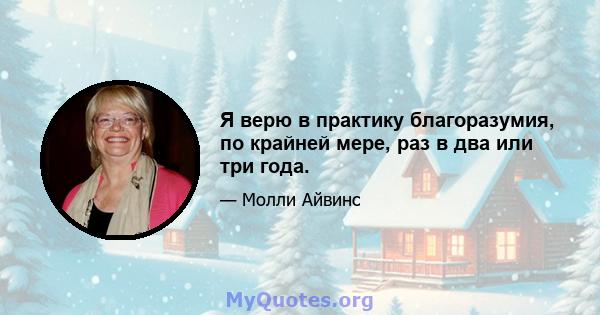 Я верю в практику благоразумия, по крайней мере, раз в два или три года.