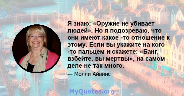 Я знаю: «Оружие не убивает людей». Но я подозреваю, что они имеют какое -то отношение к этому. Если вы укажите на кого -то пальцем и скажете: «Банг, взбейте, вы мертвы», на самом деле не так много.