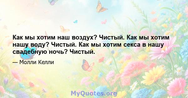 Как мы хотим наш воздух? Чистый. Как мы хотим нашу воду? Чистый. Как мы хотим секса в нашу свадебную ночь? Чистый.