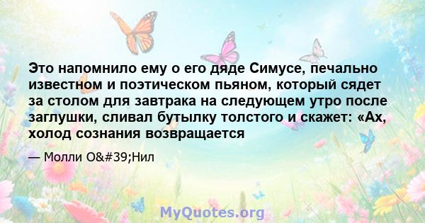 Это напомнило ему о его дяде Симусе, печально известном и поэтическом пьяном, который сядет за столом для завтрака на следующем утро после заглушки, сливал бутылку толстого и скажет: «Ах, холод сознания возвращается