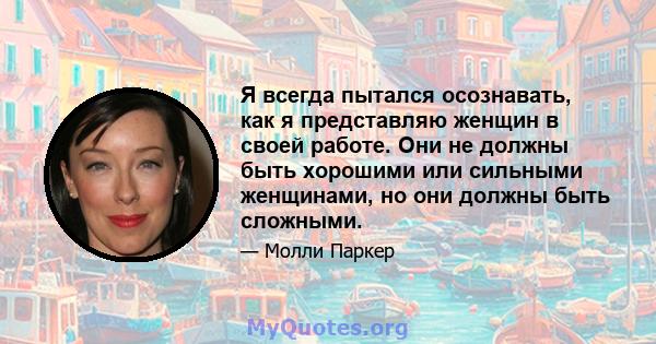 Я всегда пытался осознавать, как я представляю женщин в своей работе. Они не должны быть хорошими или сильными женщинами, но они должны быть сложными.