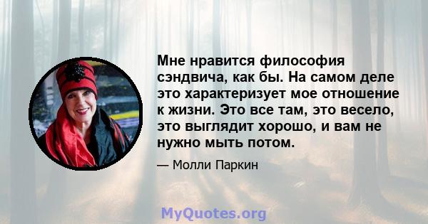 Мне нравится философия сэндвича, как бы. На самом деле это характеризует мое отношение к жизни. Это все там, это весело, это выглядит хорошо, и вам не нужно мыть потом.