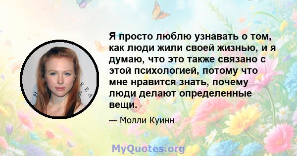 Я просто люблю узнавать о том, как люди жили своей жизнью, и я думаю, что это также связано с этой психологией, потому что мне нравится знать, почему люди делают определенные вещи.