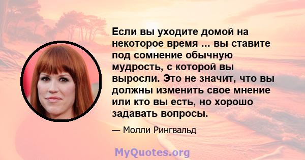 Если вы уходите домой на некоторое время ... вы ставите под сомнение обычную мудрость, с которой вы выросли. Это не значит, что вы должны изменить свое мнение или кто вы есть, но хорошо задавать вопросы.