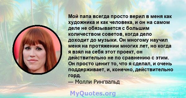 Мой папа всегда просто верил в меня как художника и как человека, и он на самом деле не обязывается с большим количеством советов, когда дело доходит до музыки. Он многому научил меня на протяжении многих лет, но когда