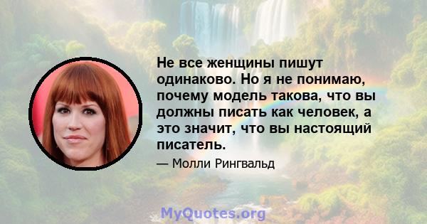 Не все женщины пишут одинаково. Но я не понимаю, почему модель такова, что вы должны писать как человек, а это значит, что вы настоящий писатель.