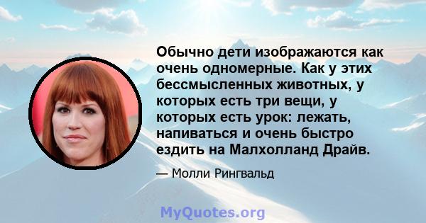 Обычно дети изображаются как очень одномерные. Как у этих бессмысленных животных, у которых есть три вещи, у которых есть урок: лежать, напиваться и очень быстро ездить на Малхолланд Драйв.